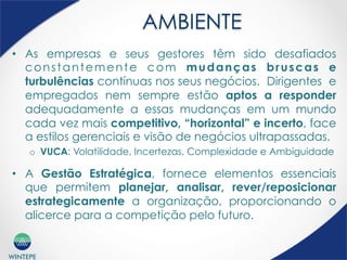 WINTEPE
AMBIENTE
•  As empresas e seus gestores têm sido desafiados
constantemente com mudanças bruscas e
turbulências contínuas nos seus negócios. Dirigentes e
empregados nem sempre estão aptos a responder
adequadamente a essas mudanças em um mundo
cada vez mais competitivo, “horizontal” e incerto, face
a estilos gerenciais e visão de negócios ultrapassadas.
o  VUCA: Volatilidade, Incertezas, Complexidade e Ambiguidade
•  A Gestão Estratégica, fornece elementos essenciais
que permitem planejar, analisar, rever/reposicionar
estrategicamente a organização, proporcionando o
alicerce para a competição pelo futuro.
 