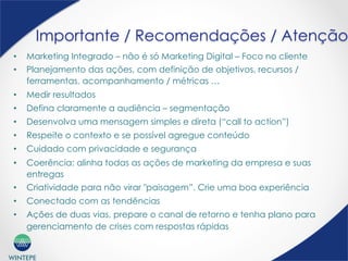 WINTEPE
Importante / Recomendações / Atenção
•  Marketing Integrado – não é só Marketing Digital – Foco no cliente
•  Planejamento das ações, com definição de objetivos, recursos /
ferramentas, acompanhamento / métricas …
•  Medir resultados
•  Defina claramente a audiência – segmentação
•  Desenvolva uma mensagem simples e direta (“call to action”)
•  Respeite o contexto e se possível agregue conteúdo
•  Cuidado com privacidade e segurança
•  Coerência: alinha todas as ações de marketing da empresa e suas
entregas
•  Criatividade para não virar "paisagem”. Crie uma boa experiência
•  Conectado com as tendências
•  Ações de duas vias, prepare o canal de retorno e tenha plano para
gerenciamento de crises com respostas rápidas
 