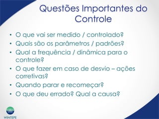WINTEPE
Questões Importantes do
Controle
•  O que vai ser medido / controlado?
•  Quais são os parâmetros / padrões?
•  Qual a frequência / dinâmica para o
controle?
•  O que fazer em caso de desvio – ações
corretivas?
•  Quando parar e recomeçar?
•  O que deu errado? Qual a causa?
 