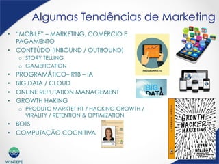 WINTEPE
Algumas Tendências de Marketing
•  “MOBILE” – MARKETING, COMÉRCIO E
PAGAMENTO
•  CONTEÚDO (INBOUND / OUTBOUND)
o  STORY TELLING
o  GAMEFICATION
•  PROGRAMÁTICO– RTB – IA
•  BIG DATA / CLOUD
•  ONLINE REPUTATION MANAGEMENT
•  GROWTH HAKING
o  PRODUTC MARKTET FIT / HACKING GROWTH /
VIRALITY / RETENTION & OPTIMIZATION
•  BOTS
•  COMPUTAÇÃO COGNITIVA
 