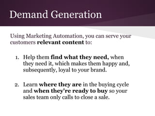 Demand Generation
Using Marketing Automation, you can serve your
customers relevant content to:

 1. Help them find what they need, when
    they need it, which makes them happy and,
    subsequently, loyal to your brand.

 2. Learn where they are in the buying cycle
    and when they're ready to buy so your
    sales team only calls to close a sale.
 