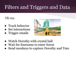 Filters and Triggers and Data

Oh my.

● Track behavior
● Set interactions
● Trigger emails

● Watch Dorothy with crystal ball
● Wait for foursome to enter forest
● Send monkeys to capture Dorothy and Toto
 