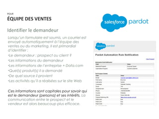POUR
ÉQUIPE DES VENTES
Identifier le demandeur
Lorsqu’un formulaire est soumis, un courriel est
envoyé automatiquement à l’équipe des
ventes ou du marketing. Il est primordial
d’identifier :
•Le demandeur : prospect ou client ?
•Les informations du demandeur
•Les informations de l’entreprise + Data.com
•Quel(s) produit(s) il a demandé
•De quel source il provient
•Les activités qu’il a réalisées sur le site Web
Ces informations sont capitales pour savoir qui
est le demandeur (persona) et ses intérêts. La
communication entre le prospect et le
vendeur est alors beaucoup plus efficace.
 