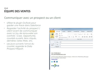 POUR
ÉQUIPE DES VENTES
Communiquer avec un prospect ou un client
• Utiliser le plugin Outlook pour
garder une trace dans Salesforce
• Regarder l’activité du prospect /
client avant de communiquer
avec lui (ou de renouveler son
contrat) : Case, Opportunity,
courriels ouverts, liens cliqués,
dernières visites Web, etc.
• Les jours suivants l’envoi du
courriel, regarder le Daily
Prospect Report.
 
