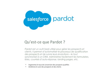 Qu’est-ce que Pardot ?
Pardot est un outil SaaS utilisé pour gérer les prospects et
clients. Il permet d’automatiser le processus de qualification
des prospects et de suivre leurs évolutions – le tout
synchronisé à un CRM. Administrez facilement les formulaires,
listes, courriels d’auto-réponse, landing pages, etc.
• Augmentez le taux de conversion des prospects qualifiés
• Améliorez le suivi des prospects et des clients
 