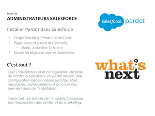 • Ongle Pardot et Pardot Lead Deck
• Page Layouts (Lead et Contact)
• Fields, Activities, Lists, etc.
• Revoir les règles et alertes Salesforce
Installer Pardot dans Salesforce
C’est tout ?
POUR LES
ADMINISTRATEURS SALESFORCE
Oui ! L’installation et la configuration de base
de Pardot à Salesforce est plutôt simple. Une
configuration personnalisée sera toutefois
nécessaire, particulièrement au cours des
premiers mois de l’installation.
Important : Le succès de l’implantation passe
par l’implication des ventes et du marketing.
 