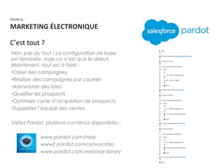POUR LE
MARKETING ÉLECTRONIQUE
C’est tout ?
Non, pas du tout ! La configuration de base
est terminée, mais ce n’est que le début.
Maintenant, tout est à faire :
•Créer des campagnes
•Réaliser des campagnes par courriel
•Administrer des listes
•Qualifier les prospects
•Optimiser cycle d’acquisition de prospects
•Supporter l’équipe des ventes
Visitez Pardot, plusieurs contenus disponibles :
• www.pardot.com/help
• www2.pardot.com/advocates
• www.pardot.com/webinar-library
 