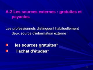 1010
A-2 Les sources externes : gratuites etA-2 Les sources externes : gratuites et
payantespayantes
Les professionnels distinguent habituellementLes professionnels distinguent habituellement
deux source d'information externedeux source d'information externe ::
les sources gratuites*les sources gratuites*
l'achat d'études*l'achat d'études*
 