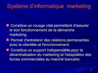 1111
Système d’informatique marketingSystème d’informatique marketing
Constitue un rouage vital permettant d'assurerConstitue un rouage vital permettant d'assurer
le bon fonctionnement de la démarchele bon fonctionnement de la démarche
marketing.marketing.
Permet d'entretenir des relations permanentesPermet d'entretenir des relations permanentes
avec la clientèle et l'environnement.avec la clientèle et l'environnement.
Constitue un support indispensable pour laConstitue un support indispensable pour la
décentralisation du marketing et l'adaptation desdécentralisation du marketing et l'adaptation des
forces commerciales au marché bancaire.forces commerciales au marché bancaire.
 
