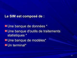 1313
Le SIM est composé de :Le SIM est composé de :
Une banque de données *Une banque de données *
Une banque d'outils de traitementsUne banque d'outils de traitements
statistiques *statistiques *
Une banque de modèles*Une banque de modèles*
Un terminal*Un terminal*
 