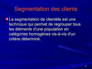 1414
Segmentation des clientsSegmentation des clients
La segmentation de clientèle est uneLa segmentation de clientèle est une
technique qui permet de regrouper toustechnique qui permet de regrouper tous
les éléments d'une population enles éléments d'une population en
catégories homogènes vis-à-vis d'uncatégories homogènes vis-à-vis d'un
critère déterminé.critère déterminé.
 