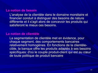 1717
La notion de besoinLa notion de besoin
L'analyse de la clientèle dans le domaine monétaire etL'analyse de la clientèle dans le domaine monétaire et
financier conduit à distinguer des besoins de naturefinancier conduit à distinguer des besoins de nature
différente et il s'agit alors de concevoir les produits quidifférente et il s'agit alors de concevoir les produits qui
satisferont le mieux ces besoins.satisferont le mieux ces besoins.
La notion de clientèleLa notion de clientèle
La segmentation de clientèle met en évidence, pourLa segmentation de clientèle met en évidence, pour
chaque segment, des comportements bancaireschaque segment, des comportements bancaires
relativement homogènes. En fonctions de la clientèle-relativement homogènes. En fonctions de la clientèle-
cible, la banque offre les produits adaptés à ses besoinscible, la banque offre les produits adaptés à ses besoins
spécifiques: d'où le couple produit-client qui est au cœurspécifiques: d'où le couple produit-client qui est au cœur
de toute politique de produit bancairede toute politique de produit bancaire
 