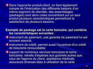 1818
Dans l'approche produit-client, on tient égalementDans l'approche produit-client, on tient également
compte de l'imbrication des différents besoins d'uncompte de l'imbrication des différents besoins d'un
même segment de clientèle, des assemblagesmême segment de clientèle, des assemblages
(packages) sont alors crées concentrant sur un seul(packages) sont alors crées concentrant sur un seul
produit plusieurs caractéristiques permettront laproduit plusieurs caractéristiques permettront la
satisfaction de plusieurs besoins.satisfaction de plusieurs besoins.
Exemple de package est la carte bancaire, qui combineExemple de package est la carte bancaire, qui combine
les caractéristiques suivantes:les caractéristiques suivantes:
instrument de paiement, une garantie de paiement lui estinstrument de paiement, une garantie de paiement lui est
souvent associé,souvent associé,
instrument de crédit, permet aussi l'ouverture d'un créditinstrument de crédit, permet aussi l'ouverture d'un crédit
de trésorerie renouvelable;de trésorerie renouvelable;
support de nombreux services bancaires et extra-support de nombreux services bancaires et extra-
bancaires: retraits d'espèces aux guichets autres quebancaires: retraits d'espèces aux guichets autres que
ceux de l'agence du client, assistance médicale,ceux de l'agence du client, assistance médicale,
assurance diverses liées à utilisation de la carteassurance diverses liées à utilisation de la carte
 