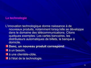 1919
La technologieLa technologie
L'innovation technologique donne naissance à deL'innovation technologique donne naissance à de
nouveaux produits, notamment lorsqu'elle se développenouveaux produits, notamment lorsqu'elle se développe
dans le domaine des télécommunications. Citonsdans le domaine des télécommunications. Citons
quelques exemples: Les cartes bancaires, lesquelques exemples: Les cartes bancaires, les
distributeurs automatiques de billets, la banque àdistributeurs automatiques de billets, la banque à
domicile.domicile.
Donc, un nouveau produit correspond:Donc, un nouveau produit correspond:
à un besoin,à un besoin,
à une clientèle-cible,à une clientèle-cible,
à l'état de la technologie.à l'état de la technologie.
 