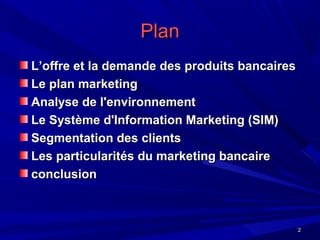 22
PlanPlan
L’offre et la demande des produits bancairesL’offre et la demande des produits bancaires
Le plan marketingLe plan marketing
Analyse de l'environnementAnalyse de l'environnement
Le Système d'Information Marketing (SIM)Le Système d'Information Marketing (SIM)
Segmentation des clientsSegmentation des clients
Les particularités du marketing bancaireLes particularités du marketing bancaire
conclusionconclusion
 