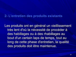 2020
2- L'entretien des produits existants2- L'entretien des produits existants
Les produits ont en général un vieillissementLes produits ont en général un vieillissement
très lent d'où la nécessité de procéder àtrès lent d'où la nécessité de procéder à
des habillages ou à des rhabillages audes habillages ou à des rhabillages au
bout d'un certain laps de temps, tout aubout d'un certain laps de temps, tout au
long de cette phase d'entretien, la qualitélong de cette phase d'entretien, la qualité
des produits doit être maintenue.des produits doit être maintenue.
 