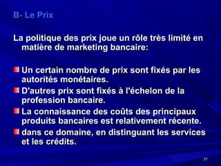 2121
B- Le PrixB- Le Prix
La politique des prix joue un rôle très limité enLa politique des prix joue un rôle très limité en
matière de marketing bancaire:matière de marketing bancaire:
Un certain nombre de prix sont fixés par lesUn certain nombre de prix sont fixés par les
autorités monétaires.autorités monétaires.
D'autres prix sont fixés à l'échelon de laD'autres prix sont fixés à l'échelon de la
profession bancaire.profession bancaire.
La connaissance des coûts des principauxLa connaissance des coûts des principaux
produits bancaires est relativement récente.produits bancaires est relativement récente.
dans ce domaine, en distinguant les servicesdans ce domaine, en distinguant les services
et les crédits.et les crédits.
 