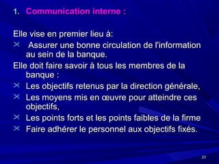 2323
1.1. Communication interne :Communication interne :
Elle vise en premier lieu à:Elle vise en premier lieu à:
 Assurer une bonne circulation de l'informationAssurer une bonne circulation de l'information
au sein de la banque.au sein de la banque.
Elle doit faire savoir à tous les membres de laElle doit faire savoir à tous les membres de la
banque :banque :
 Les objectifs retenus par la direction générale,Les objectifs retenus par la direction générale,
 Les moyens mis en œuvre pour atteindre cesLes moyens mis en œuvre pour atteindre ces
objectifs,objectifs,
 Les points forts et les points faibles de la firmeLes points forts et les points faibles de la firme
 Faire adhérer le personnel aux objectifs fixés.Faire adhérer le personnel aux objectifs fixés.
 