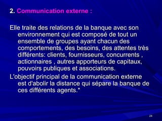 2424
2.2. Communication externe :Communication externe :
Elle traite des relations de la banque avec sonElle traite des relations de la banque avec son
environnement qui est composé de tout unenvironnement qui est composé de tout un
ensemble de groupes ayant chacun desensemble de groupes ayant chacun des
comportements, des besoins, des attentes trèscomportements, des besoins, des attentes très
différents: clients, fournisseurs, concurrents ,différents: clients, fournisseurs, concurrents ,
actionnaires , autres apporteurs de capitaux,actionnaires , autres apporteurs de capitaux,
pouvoirs publiques et associations.pouvoirs publiques et associations.
L'objectif principal de la communication externeL'objectif principal de la communication externe
est d'abolir la distance qui sépare la banque deest d'abolir la distance qui sépare la banque de
ces différents agents.*ces différents agents.*
 