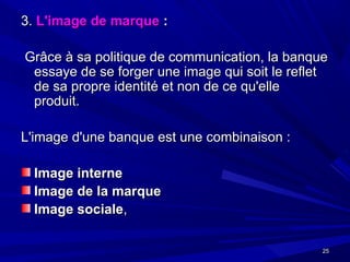 2525
3.3. L'image de marqueL'image de marque ::
Grâce à sa politique de communication, la banqueGrâce à sa politique de communication, la banque
essaye de se forger une image qui soit le refletessaye de se forger une image qui soit le reflet
de sa propre identité et non de ce qu'ellede sa propre identité et non de ce qu'elle
produit.produit.
L'image d'une banque est une combinaison :L'image d'une banque est une combinaison :
Image interneImage interne
Image de la marqueImage de la marque
Image socialeImage sociale,,
 