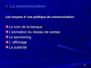 2626
4.4. La communicationLa communication
Les moyens d' une politique de communication:Les moyens d' une politique de communication:
Le nom de la banqueLe nom de la banque
L'animation du réseau de ventesL'animation du réseau de ventes
Le sponsoringLe sponsoring
L' affichageL' affichage
La publicitéLa publicité
 