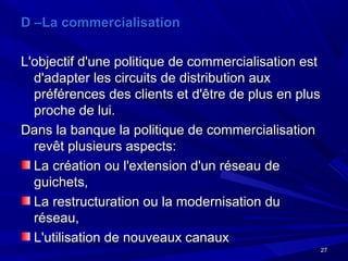 2727
D –La commercialisationD –La commercialisation
L'objectif d'une politique de commercialisation estL'objectif d'une politique de commercialisation est
d'adapter les circuits de distribution auxd'adapter les circuits de distribution aux
préférences des clients et d'être de plus en pluspréférences des clients et d'être de plus en plus
proche de lui.proche de lui.
Dans la banque la politique de commercialisationDans la banque la politique de commercialisation
revêt plusieurs aspects:revêt plusieurs aspects:
La création ou l'extension d'un réseau deLa création ou l'extension d'un réseau de
guichets,guichets,
La restructuration ou la modernisation duLa restructuration ou la modernisation du
réseau,réseau,
L'utilisation de nouveaux canauxL'utilisation de nouveaux canaux
 