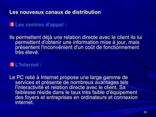 2828
Les nouveaux canaux de distributionLes nouveaux canaux de distribution
Les centres d'appel :Les centres d'appel :
Ils permettent déjà une relation directe avec le client ils luiIls permettent déjà une relation directe avec le client ils lui
permettent d'obtenir une information mise à jour, maispermettent d'obtenir une information mise à jour, mais
présentent l'inconvénient d'un coût de fonctionnementprésentent l'inconvénient d'un coût de fonctionnement
très élevé.très élevé.
L'Internet :L'Internet :
Le PC relié à Internet propose une large gamme deLe PC relié à Internet propose une large gamme de
services et présente de nombreux avantages telsservices et présente de nombreux avantages tels
l'interactivité et relation directe avec le client. Sal'interactivité et relation directe avec le client. Sa
faiblesse réside dans le taux très faible d'équipementfaiblesse réside dans le taux très faible d'équipement
des foyers et entreprises en ordinateurs et connexiondes foyers et entreprises en ordinateurs et connexion
internet.internet.
 