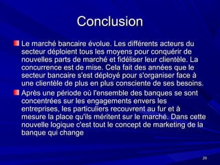 2929
ConclusionConclusion
Le marché bancaire évolue. Les différents acteurs duLe marché bancaire évolue. Les différents acteurs du
secteur déploient tous les moyens pour conquérir desecteur déploient tous les moyens pour conquérir de
nouvelles parts de marché et fidéliser leur clientèle. Lanouvelles parts de marché et fidéliser leur clientèle. La
concurrence est de mise. Cela fait des années que leconcurrence est de mise. Cela fait des années que le
secteur bancaire s'est déployé pour s'organiser face àsecteur bancaire s'est déployé pour s'organiser face à
une clientèle de plus en plus consciente de ses besoins.une clientèle de plus en plus consciente de ses besoins.
Après une période où l'ensemble des banques se sontAprès une période où l'ensemble des banques se sont
concentrées sur les engagements envers lesconcentrées sur les engagements envers les
entreprises, les particuliers recouvrent au fur et àentreprises, les particuliers recouvrent au fur et à
mesure la place qu'ils méritent sur le marché. Dans cettemesure la place qu'ils méritent sur le marché. Dans cette
nouvelle logique c'est tout le concept de marketing de lanouvelle logique c'est tout le concept de marketing de la
banque qui changebanque qui change
 