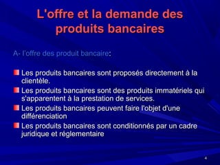 44
L'offre et la demande desL'offre et la demande des
produits bancairesproduits bancaires
A- l’offre des produit bancaireA- l’offre des produit bancaire::
Les produits bancaires sont proposés directement à laLes produits bancaires sont proposés directement à la
clientèle.clientèle.
Les produits bancaires sont des produits immatériels quiLes produits bancaires sont des produits immatériels qui
s'apparentent à la prestation de services.s'apparentent à la prestation de services.
Les produits bancaires peuvent faire l'objet d'uneLes produits bancaires peuvent faire l'objet d'une
différenciationdifférenciation
Les produits bancaires sont conditionnés par un cadreLes produits bancaires sont conditionnés par un cadre
juridique et réglementairejuridique et réglementaire
 