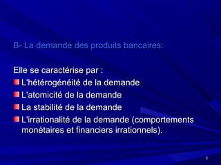 55
B- La demande des produits bancaires:B- La demande des produits bancaires:
Elle se caractérise par :Elle se caractérise par :
L'hétérogénéité de la demandeL'hétérogénéité de la demande
L'atomicité de la demandeL'atomicité de la demande
La stabilité de la demandeLa stabilité de la demande
L'irrationalité de la demande (comportementsL'irrationalité de la demande (comportements
monétaires et financiers irrationnels).monétaires et financiers irrationnels).
 