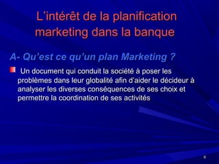 66
L’intérêt de la planificationL’intérêt de la planification
marketing dans la banquemarketing dans la banque
A- Qu’est ce qu’un plan Marketing ?A- Qu’est ce qu’un plan Marketing ?
Un document qui conduit la société à poser lesUn document qui conduit la société à poser les
problèmes dans leur globalité afin d’aider le décideur àproblèmes dans leur globalité afin d’aider le décideur à
analyser les diverses conséquences de ses choix etanalyser les diverses conséquences de ses choix et
permettre la coordination de ses activitéspermettre la coordination de ses activités
 