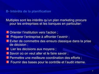 77
B- Intérêts de la planificationB- Intérêts de la planification
Multiples sont les intérêts qu’un plan marketing procureMultiples sont les intérêts qu’un plan marketing procure
pour les entreprises et les banques en particulier:pour les entreprises et les banques en particulier:
Orienter l’institution vers l’action ;Orienter l’institution vers l’action ;
Préparer l’entreprise à affronter l’avenir ;Préparer l’entreprise à affronter l’avenir ;
Eviter de commettre des erreurs classique dans la priseEviter de commettre des erreurs classique dans la prise
de décision ;de décision ;
Lier les décisions aux moyens ;Lier les décisions aux moyens ;
Savoir où on veut aller et le faire savoir ;Savoir où on veut aller et le faire savoir ;
Permettre une meilleure coordination des efforts ;Permettre une meilleure coordination des efforts ;
Fournir des bases pour le contrôle et l’audit interne.Fournir des bases pour le contrôle et l’audit interne.
 