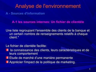 88
Analyse de l'environnementAnalyse de l'environnement
A - Sources d'informationA - Sources d'information
A-1 les sources internes: Un fichier de clientèleA-1 les sources internes: Un fichier de clientèle
Une liste regroupant l'ensemble des clients de la banque etUne liste regroupant l'ensemble des clients de la banque et
un certain nombre de renseignements relatifs à chaqueun certain nombre de renseignements relatifs à chaque
client.*client.*
Le fichier de clientèle facilite:Le fichier de clientèle facilite:
la connaissance des clients, leurs caractéristiques et dela connaissance des clients, leurs caractéristiques et de
leurs comportementleurs comportement
Etude de marché d’une manière permanenteEtude de marché d’une manière permanente
Apprécier l'impact de la politique de marketing.Apprécier l'impact de la politique de marketing.
 