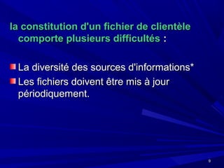 99
la constitution d'un fichier de clientèlela constitution d'un fichier de clientèle
comporte plusieurs difficultéscomporte plusieurs difficultés ::
La diversité des sources d'informations*La diversité des sources d'informations*
Les fichiers doivent être mis à jourLes fichiers doivent être mis à jour
périodiquement.périodiquement.
 