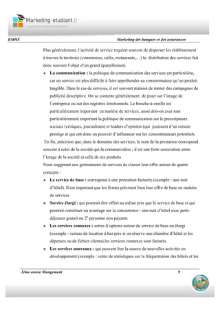 BMHS Marketing des banques et des assurances
2éme année Mangement 9
Plus généralement, l’activité de service requiert souvent de disperser les établissement
à travers le territoire (commerces, cafés, restaurants,…) la distribution des services fait
donc souvent l’objet d’un grand éparpillement.
La communication : la politique de communication des services est particulière,
car un service est plus difficile à faire appréhender au consommateur qu’un produit
tangible. Dans le cas de services, il est souvent malaisé de mener des campagnes de
publicité descriptive. On se contente généralement de jouer sur l’image de
l’entreprise ou sur des registres émotionnels. Le bouche-à-oreille est
particulièrement important en matière de services, aussi doit-on axer tout
particulièrement important la politique de communication sur le prescripteurs
sociaux (critiques, journalistes) et leaders d’opinion (qui jouissent d’un certain
prestige et qui ont donc un pouvoir d’influencer sur les consommateurs potentiels
En fin, précision que, dans le domaine des services, le nom de la prestation correspond
souvent à celui de la société qui la commercialise ; d’où une forte association entre
l’image de la société et celle de ses produits
Nous suggérant aux gestionnaire de services de classer leur offre autour de quatre
concepts :
Le service de base : correspond à une prestation facturée (exemple : une nuit
d’hôtel). Il est important que les firmes précisent bien leur offre de base en matière
de services
Service élargi : qui pourrait être offert au même prix que le service de base et qui
pourrait constituer un avantage sur la concurrence : une nuit d’hôtel avec petit-
déjeuner gratuit ou 2e
personne non payante
Les services connexes : sortes d’options autour du service de base ou élargi
(exemple : voiture de location à bas prix si on réserve une chambre d’hôtel et les
dépenses ou de fichier clients).les services connexes sont facturés
Les services nouveaux : qui peuvent être la source de nouvelles activités en
développement (exemple : vente de statistiques sur la fréquentation des hôtels et les
 