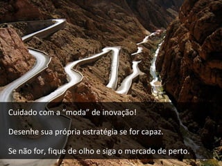 Nem sempre inovar é a solução perfeita. Quem reinventa
a roda tem dois caminhos: se tornar o líder do mercado
ou descobrir que gastou mais do que podia.
 