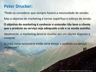 Hoje:
“Marketing é uma função organizacional e um
conjunto de processos que envolvem a criação, a
comunicação e a entrega de valor para os clientes,
bem como a administração do relacionamento com
eles, de modo que beneficie a organização e seu
público interessado.”
American Marketing Association (AMA)
 
