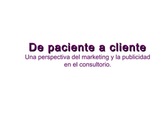 De paciente a clienteDe paciente a cliente
Una perspectiva del marketing y la publicidad
en el consultorio.
 