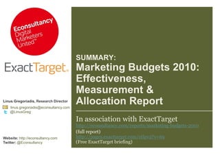 SUMMARY: Marketing Budgets 2010: Effectiveness, Measurement &Allocation Report Linus Gregoriadis, Research Director linus.gregoriadis@econsultancy.com          @LinusGreg Website: http://econsultancy.com Twitter: @Econsultancy In association with ExactTargethttp://econsultancy.com/reports/marketing-budgets-2010 (full report) http://pages.exacttarget.com/etlpv2?v=69(Free ExactTarget briefing) 