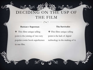  This films unique selling
point is the joining of two very
popular comic book superheroes
in one film.
 This films unique selling
point is the lack of digital
technology in the making of it.
DECIDING ON THE USP OF
THE FILM
Batman v Superman The Survivalist
 