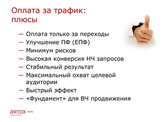 Оплата за трафик:
плюсы
 ― Оплата только за переходы
 ― Улучшение ПФ (ЕПФ)
 ― Минимум рисков
 ― Высокая конверсия НЧ запросов
 ― Стабильный результат
 ― Максимальный охват целевой
   аудитории
 ― Быстрый эффект
 ― «Фундамент» для ВЧ продвижения
 