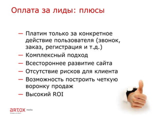 Оплата за лиды: плюсы


 ― Платим только за конкретное
   действие пользователя (звонок,
   заказ, регистрация и т.д.)
 ― Комплексный подход
 ― Всестороннее развитие сайта
 ― Отсутствие рисков для клиента
 ― Возможность построить четкую
   воронку продаж
 ― Высокий ROI
 