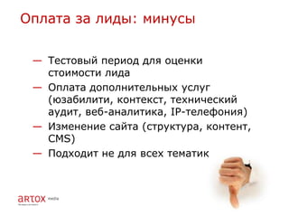 Оплата за лиды: минусы


 — Тестовый период для оценки
   стоимости лида
 — Оплата дополнительных услуг
   (юзабилити, контекст, технический
   аудит, веб-аналитика, IP-телефония)
 — Изменение сайта (структура, контент,
   CMS)
 — Подходит не для всех тематик
 