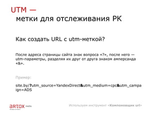 UTM —
 метки для отслеживания РК

 Как создать URL с utm-меткой?

 После адреса страницы сайта знак вопроса «?», после него —
 utm-параметры, разделяя их друг от друга знаком амперсанда
 «&».


 Пример:

 site.by/?utm_source=YandexDirect&utm_medium=cpc&utm_campa
 ign=ADS



                          Используем инструмент «Компоновщик url»
 