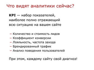 Что видят аналитики сейчас?

KPI — набор показателей,
наиболее полно отражающий
всю ситуацию на вашем сайте

 −   Количество и стоимость лидов
 −   Коэффициент конверсии
 −   Лояльность, частота захода
 −   Брендированный трафик
 −   Анализ поведения пользователей

При этом, каждому сайту свой диагноз!
 