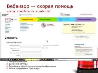Вебвизор — скорая помощь
для любого сайта!
                                                 — страница
                                                   регистрации
                                                 — форма поиска
                                                 — страница каталога
                                                 — страницы входа
                                                 — карточка товара
                                                 — страница корзины
                                                 — страница заказа
                                                 — страница оплаты




1.   Скорость просмотра
2.   Фокусы внимания
3.   Движение взгляда
4.   Возвраты к ранее просмотренной информации
5.   Точки прерывания просмотра
 