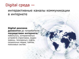 Digital среда —
 интерактивные каналы коммуникации
 в интернете



 Digital реклама
 доносится до потребителя
 посредством интернета:
 мобильных, интерактивных
 устройств (приставки, видео-
 экраны, тачскрины), софта,
 социальных медиа, сайтов,
 поисковых систем.
 
