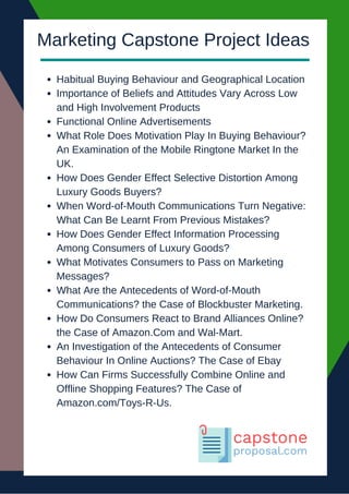 Habitual Buying Behaviour and Geographical Location
Importance of Beliefs and Attitudes Vary Across Low
and High Involvement Products
Functional Online Advertisements
What Role Does Motivation Play In Buying Behaviour?
An Examination of the Mobile Ringtone Market In the
UK.
How Does Gender Effect Selective Distortion Among
Luxury Goods Buyers?
When Word-of-Mouth Communications Turn Negative:
What Can Be Learnt From Previous Mistakes?
How Does Gender Effect Information Processing
Among Consumers of Luxury Goods?
What Motivates Consumers to Pass on Marketing
Messages?
What Are the Antecedents of Word-of-Mouth
Communications? the Case of Blockbuster Marketing.
How Do Consumers React to Brand Alliances Online?
the Case of Amazon.Com and Wal-Mart.
An Investigation of the Antecedents of Consumer
Behaviour In Online Auctions? The Case of Ebay
How Can Firms Successfully Combine Online and
Offline Shopping Features? The Case of
Amazon.com/Toys-R-Us.
Marketing Capstone Project Ideas
 