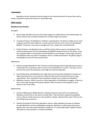 Assumptions
Blackberry has the necessary financial capital or the revenues by which to secure them and to
sustain investment to grow the business in all possible ways.
SWOT Analysis
Blackberry Swot Analysis:
Strengths:
Brand image- Blackberry has one of the best Images for mobile phones in the market today. Its
diverse business has a variety of products for its wide range of consumers
Innovative Product- the Blackberry’s software is well designed. The phone is highly secure and it
integrates well with other platforms. It works well with several carriers and it can be deployed
globally. The phone is very easy to manage and it has a longer than usual battery life.
Product Features- the Blackberry has a small form-factor with an easy-to-use keyboard. The
company holds patents for the thumbwheel and QWERTY keyboard found on the device. It also
has a speedy mobile e-mail provider and the Blackberry has coverage in many major countries.
The Blackberry does very well in managing e-mail in a mobile environment. The global usage of
the Blackberry is one of its best known assets.
Weaknesses:
Global Coverage Dependence- Rim’s business model (selling purely through operators) means it
is dependent on its operators when it comes to launch Blackberry’s services. This takes a lot of
time and the cost of launching this can be high for small time operators
Cost of Ownership- the Blackberry has a high total cost of ownership. Blackberry is known as a
high-end product that is very costly for enterprises that want to provide email across large
organizations. Their competitors have marketed a cheaper price compared to Blackberry
Blackberry Features- When it comes to critical applications, the Blackberry struggles. It does not
have a very large storage of third-party software. When it comes to most people, its main
feature is the e-mail utility.
Opportunities:
Variety of Offerings for Mobile Workers- Growing consumers will need to be satisfied and
Blackberry will be there in the future to satisfy them. They will look to expand email globally
across a diverse market and use it in the workforce. People understand the value of this but are
not willing to pay a premium.
Extends The Range Of Third-Party Blackberry Devices- When Blackberry licenses its software
through Blackberry connect and Blackberry programs, Blackberry is able to grow dominance
against other users who prefer Blackberry’s platforms. It’s easily addressable in global markets
and features certain products in markets worldwide.
 