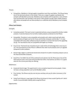 Threats:
Competition- Blackberry is facing tougher competition more than ever before. The iPhone being
one of the dominant phones in the market. There are a range of suppliers worldwide that
compete with Blackberry every day. Blackberry also competes with its operators; many of them
have launched their own branded e-mail service. Many people consider other mobile products
alternatives and people will use these products as a substitute which Blackberry must compete
with.
iPhone Swot Analysis:
Strengths:
Innovative product- The touch screen is patented and very unique compared to all other mobile
products. It also has features from all other mobile products combined into the iPhone.
Compatible- The phone is very compatible and versatile and is able to work well with other
parent products of Apple such as the iTunes and the Mac Computer and the Mac T. It is also
compatible with many other software products and there is no limit into how far the upgrading
can go. The new features that are compatible with Apple are limitless.
Easy To Use- The brand new innovative touch is state of the art technology that is very easy to
use. The touch features on the iPhone is different than other touch products and is an upgrade
compared to other products.
Brand Image- Apple is a well known brand and is known for its other innovative products such as
the iPod and the Mac Computer.
Good Price- for $350 it has all of the combined smart phones into the iPhone plus it has all the
latest features and is more easy and accessible than other smart phones out there. It is a good
value for the current price they are offering.
Weaknesses:
Corporate Brand Image- The apple brand is not as receptive towards business people. It does
not have a strong reputation such as the BlackBerry does.
Price Variety- The iPhone only has one set price and does not vary for other consumers in the
market
Using Touch Features- Long usage of the iPhone has known to have caused “gorilla arm” which
results in uncomfortable mobility while using the iPhone
Opportunities:
 